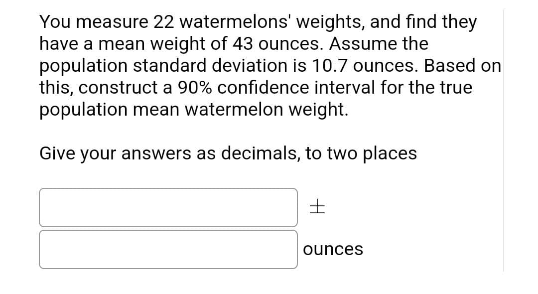You measure 22 watermelons' weights, and find they
have a mean weight of 43 ounces. Assume the
population standard deviation is 10.7 ounces. Based on
this, construct a 90% confidence interval for the true
population mean watermelon weight.
Give your answers as decimals, to two places
±
ounces