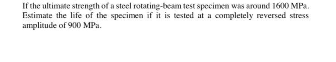 If the ultimate strength of a steel rotating-beam test specimen was around 1600 MPa.
Estimate the life of the specimen if it is tested at a completely reversed stress
amplitude of 900 MPa.