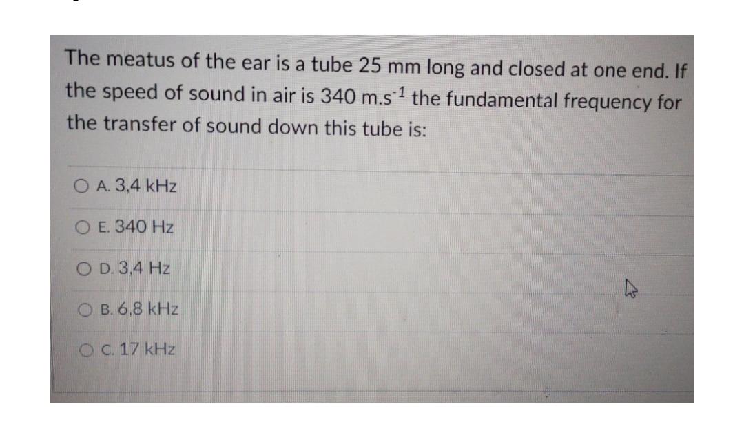 The meatus of the ear is a tube 25 mm long and closed at one end. If
the speed of sound in air is 340 m.s¹ the fundamental frequency for
the transfer of sound down this tube is:
A. 3,4 kHz
O E. 340 Hz
O D. 3,4 Hz
4
OB. 6,8 kHz
O C. 17 kHz