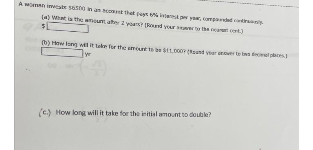 A woman invests $6500 in an account that pays 6% interest per year, compounded continuously.
(a) What is the amount after 2 years? (Round your answer to the nearest cent.)
$
(b) How long will it take for the amount to be $11,000? (Round your answer to two decimal places.)
(c.) How long will it take for the initial amount to double?