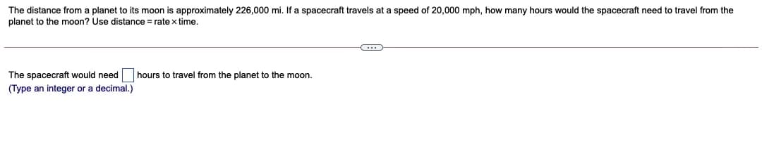 The distance from a planet to its moon is approximately 226,000 mi. If a spacecraft travels at a speed of 20,000 mph, how many hours would the spacecraft need to travel from the
planet to the moon? Use distance = rate x time.
The spacecraft would need
(Type an integer or a decimal.)
hours to travel from the planet to the moon.
