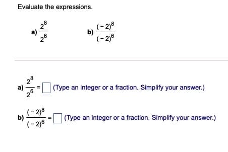 Evaluate the expressions.
(-2)8
b)
(- 2)6
28
a)
(Type an integer or a fraction. Simplify your answer.)
26
(-2)8
b)
(Type an integer or a fraction. Simplify your answer.)
(- 2)6
