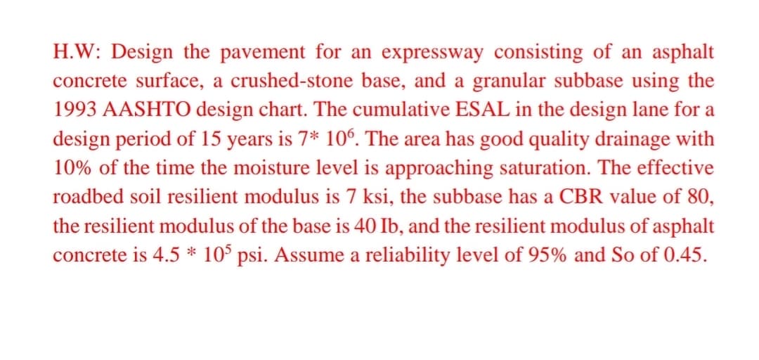 H.W: Design the pavement for an expressway consisting of an asphalt
concrete surface, a crushed-stone base, and a granular subbase using the
1993 AASHTO design chart. The cumulative ESAL in the design lane for a
design period of 15 years is 7* 10°. The area has good quality drainage with
10% of the time the moisture level is approaching saturation. The effective
roadbed soil resilient modulus is 7 ksi, the subbase has a CBR value of 80,
the resilient modulus of the base is 40 Ib, and the resilient modulus of asphalt
concrete is 4.5 * 10$ psi. Assume a reliability level of 95% and So of 0.45.
