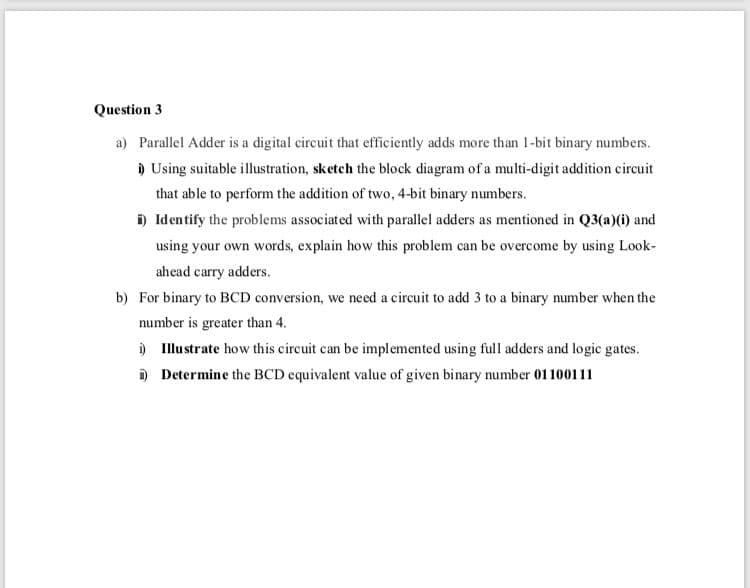 Question 3
a) Parallel Adder is a digital circuit that efficiently adds more than 1-bit binary numbes.
) Using suitable illustration, sketch the block diagram of a multi-digit addition circuit
that able to perform the addition of two, 4-bit binary numbers.
i) Identify the problems associated with parallel adders as mentioned in Q3(a)(i) and
using your own words, explain how this problem can be overcome by using Look-
ahead carry adders.
b) For binary to BCD conversion, we need a circuit to add 3 to a binary number when the
number is greater than 4.
) Illustrate how this circuit can be implemented using full adders and logic gates.
i) Determine the BCD equivalent value of given binary number 01100111

