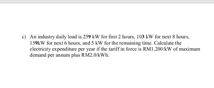 c) An industry daily load is 259 kW for first 2 hours, 103 kw for next 8 hours,
159kW for next 6 hours, and 5 kW for the remaining time. Calculate the
electricity expenditure per year if the tariff in force is RM1,200/kW of maximum
demand per annum plus RM2.0/kWh.
