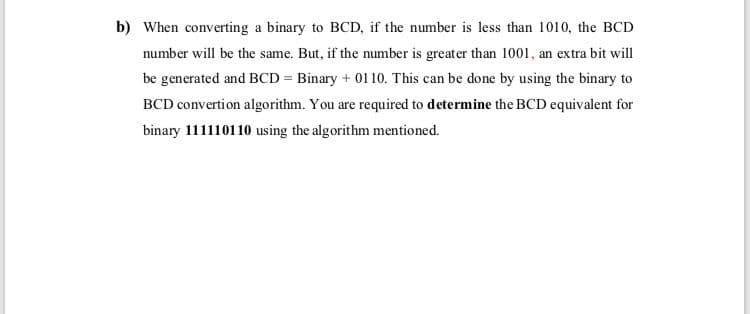 b) When converting a binary to BCD, if the number is less than 1010, the BCD
number will be the same. But, if the number is greater than 1001, an extra bit will
be generated and BCD = Binary + 01 10. This can be done by using the binary to
BCD convertion algorithm. You are required to determine the BCD equivalent for
binary 111110110 using the algorithm mentioned.
