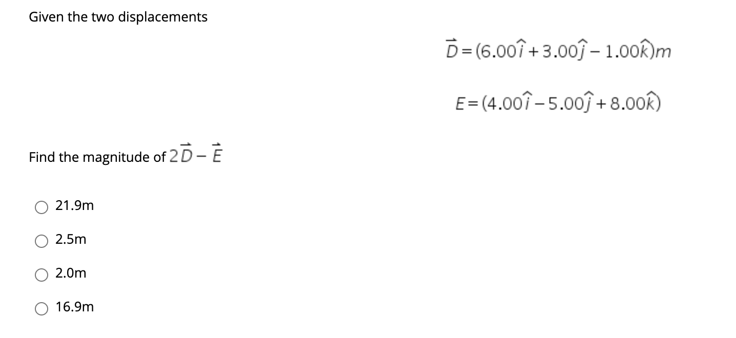 Given the two displacements
D= (6.00î + 3.00ĵ – 1.00R)m
E = (4.00î – 5.00ĵ + 8.00k)
Find the magnitude of 2 D - E
21.9m
2.5m
2.0m
16.9m
