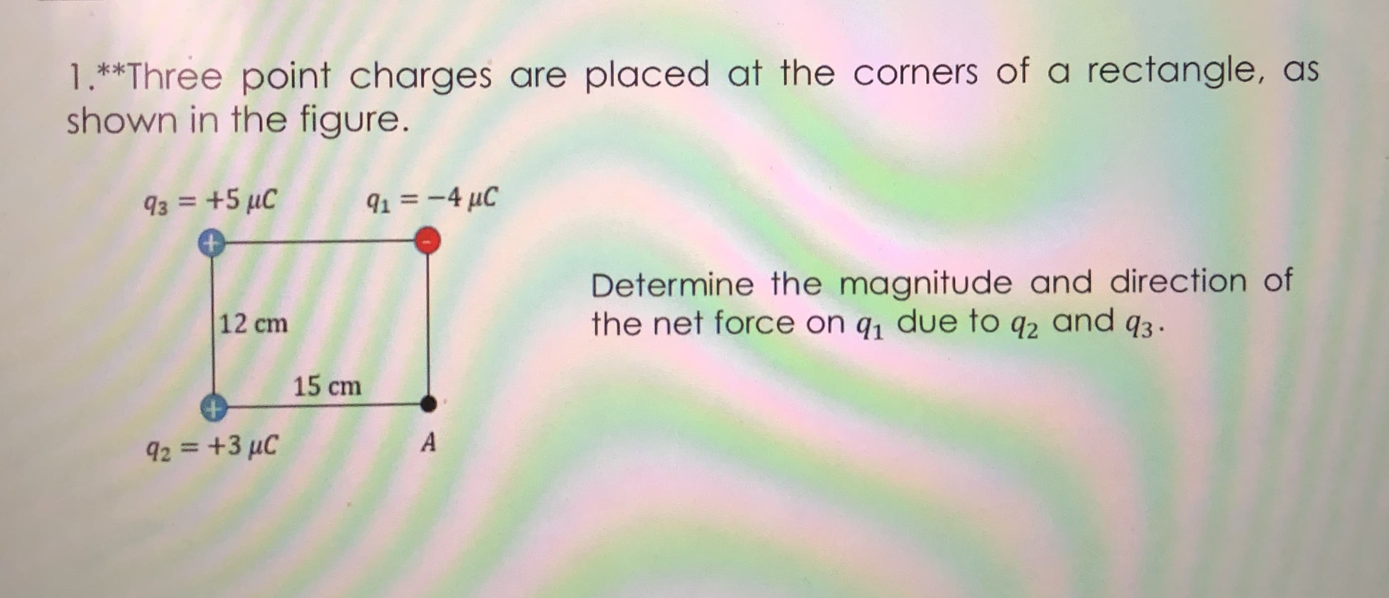 1.**Three point charges are placed at the corners of a rectangle, as
shown in the figure.
93 = +5 µC
91 = -4 µC
Determine the magnitude and direction of
the net force on q, due to q2 and q3.
12 cm
15 cm
A
92 = +3 µC
