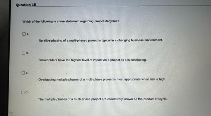 Quèstion 18
Which of the following is a true statement regarding project lifecycles?
Itorative-phasing of a multi-phased project is typical in a changing business environment.
b.
Stakeholders have the highest level of impact on a project as it is condluding.
Overlapping multiple phases of a multi-phase project is most appropriate when risk is high.
The multiple phases of a multi-phase project are collectively known as the product lifecycle.
