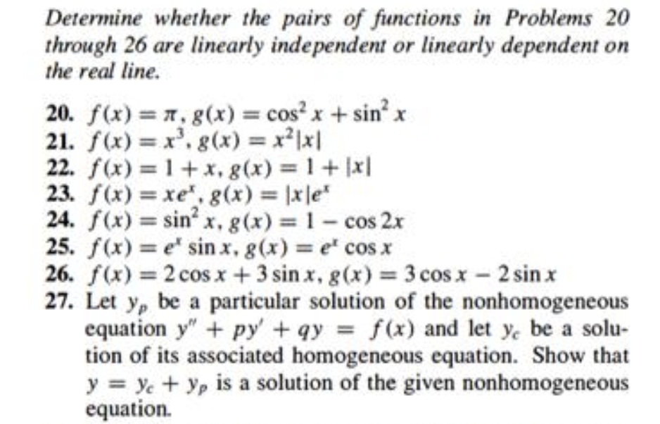 Determine whether the pairs of functions in Problems 20
through 26 are linearly independent or linearly dependent on
the real line.
20. f(x) = 7, g(x) = cos' x + sin x
21. f(x) = x', g(x) = x2x|
22. f(x) = 1+x, g(x) 1+ x|
23. f(x) = xe", g(x) xle
24. f(x) = sin x, g(x) 1- cos 2x
25. f(x) = e sin x, g(x) e cos x
26. f(x) = 2 cos x + 3 sin x, g(x) = 3 cos x - 2 sin x
27. Let y, be a particular solution of the nonhomogeneous
equation y" + py' + qy f(x) and let y, be a solu-
tion of its associated homogeneous equation. Show that
y ye + Yp is a solution of the given nonhomogeneous
equation.
%3D
%3D
%3D
%3D
%3D
