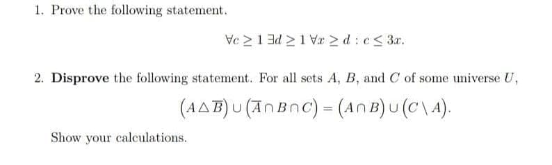 1. Prove the following statement.
Ve 21 3d 1 Vr 2d: c<3r.
2. Disprove the following statement. For all sets A, B, and C of some universe U,
(AAB)U (An Bnc) = (ANB)U (C\A).
Show your calculations.
