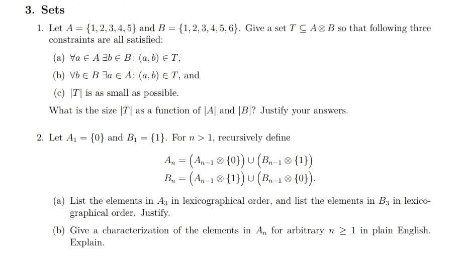 3. Sets
1. Let A = {1, 2, 3, 4, 5} and B = {1,2,3, 4, 5, 6}. Give a set T C AO B so that following three
constraints are all satisfied:
(a) Va E A 3b E B: (a, b) ET,
(b) VE В За € А: (а, b) € Т, and
(c) |T| is as small as possible.
What is the size |T| as a function of |A| and |B|? Justify your answers.
2. Let A1 = {0} and B1 = {1}. For n> 1, recursively define
An = (An-1 ® {0}) U (Bn-1 8 {1})
B, = (An-1® {1}) U (B-18 {0}).
(a) List the elements in A3 in lexicographical order, and list the elements in B3 in lexico-
graphical order. Justify.
(b) Give a characterization of the elements in A, for arbitrary n 2 1 in plain English.
Еxplain.
