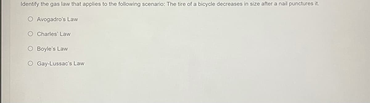 Identify the gas law that applies to the following scenario: The tire of a bicycle decreases in size after a nail punctures it.
O Avogadro's Law
O Charles' Law
O Boyle's Law
O Gay-Lussac's Law
