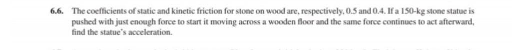 6.6. The coefficients of static and kinetic friction for stone on wood are, respectively, 0.5 and 0.4. If a 150-kg stone statue is
pushed with just enough force to start it moving across a wooden floor and the same force continues to act afterward,
find the statue's acceleration.
