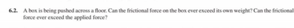 6.2. A box is being pushed across a floor. Can the frictional force on the box ever exceed its own weight? Can the frictional
force ever exceed the applied force?
