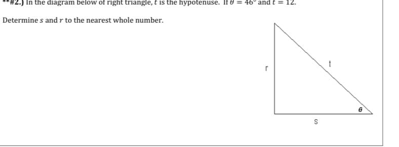 #2.) In the diagram below of right triangle, t is the hypotenuse. If 8 = 46° and t = 12.
Determine s and r to the nearest whole number.
