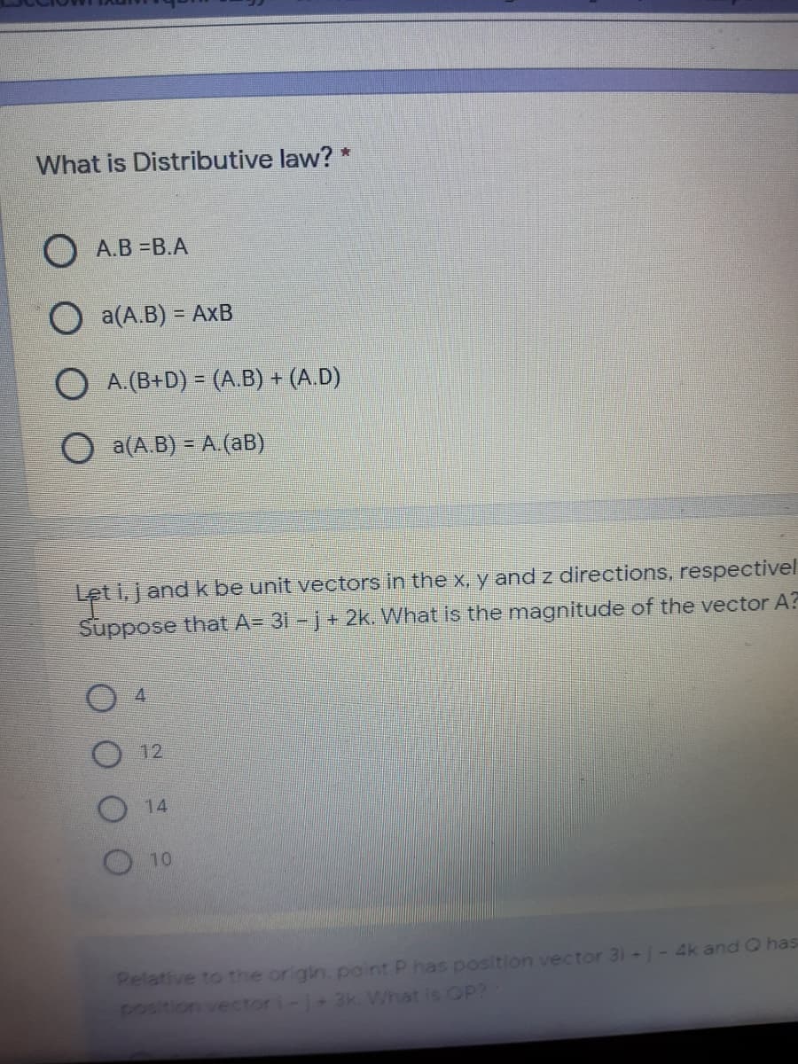 What is Distributive law? *
О А.В -В.А
O a(A.B) = AxB
%3D
O A.(B+D) = (A.B) + (A.D)
O a(A.B) = A.(aB)
Let i,jand k be unit vectors in the x, y and z directions, respectivel
Suppose that A= 31 - j+ 2k. What is the magnitude of the vector A?
12
14
10
Pelative to the origin. point P has position vector 31 -j- 4k and Q has
position vector i-j+ 2k. What is OP?
