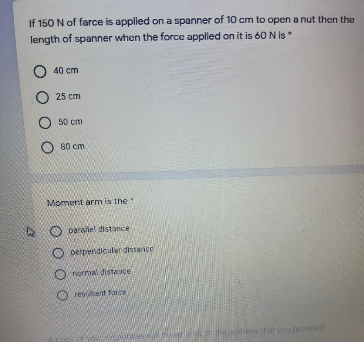 If 150 N of farce is applied on a spanner of 10 cm to open a nut then the
length of spanner when the force applied on it is 60 N is *
O 40 cm
25 cm
O 50 cm
O 80 cm
Moment arm is the
O parallel distance
O perpendicular distance
normal distance
O resultant force
A copy of yourresponses will be ejphalled to the address that you provided.
