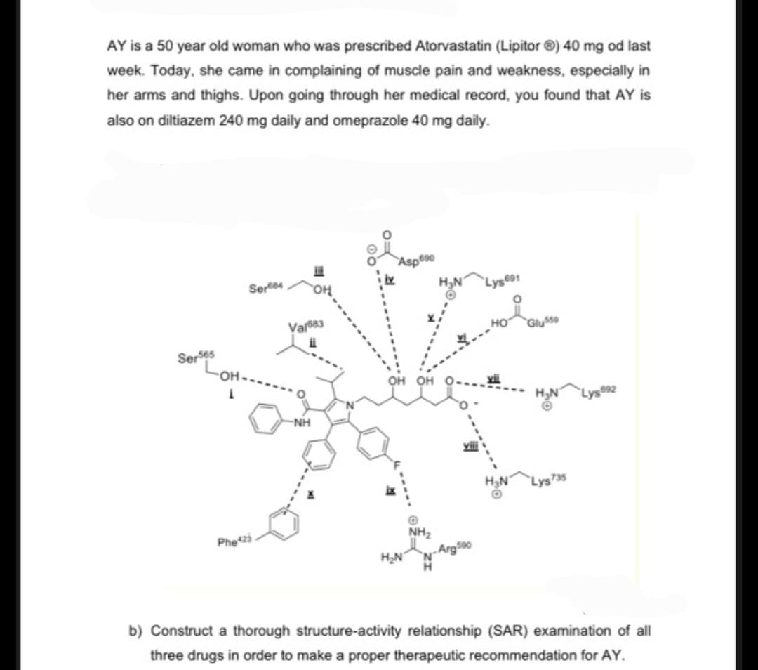 AY is a 50 year old woman who was prescribed Atorvastatin (Lipitor ®) 40 mg od last
week. Today, she came in complaining of muscle pain and weakness, especially in
her arms and thighs. Upon going through her medical record, you found that AY is
also on diltiazem 240 mg daily and omeprazole 40 mg daily.
Ser565
L
Sere
Phe423
Val683
NH
OH OH
NH₂
b) Construct a thorough structure-activity relationship (SAR) examination of all
three drugs in order to make a proper therapeutic recommendation for AY.