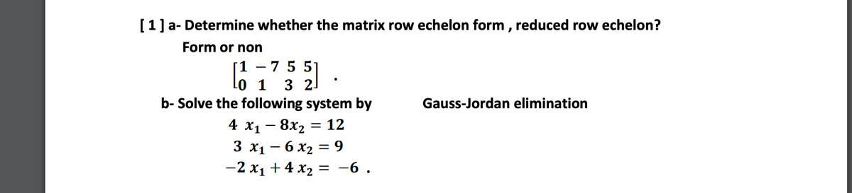[1] a- Determine whether the matrix row echelon form , reduced row echelon?
Form or non
1 – 7 5 5
21
1
3
b- Solve the following system by
Gauss-Jordan elimination
4 х1 — 8х, 3D 12
3 х1 — 6 X2 %3 9
-2 x1 + 4 x2
-6.
%3D
