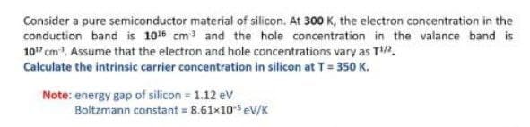 Consider a pure semiconductor material of silicon. At 300 K, the electron concentration in the
conduction band is 1016 cm3 and the hole concentration in the valance band is
107 cm. Assume that the electron and hole concentrations vary as T.
Calculate the intrinsic carrier concentration in silicon at T= 350 K.
Note: energy gap of silicon = 1.12 ev
Boltzmann constant = 8.61×10ev/K
