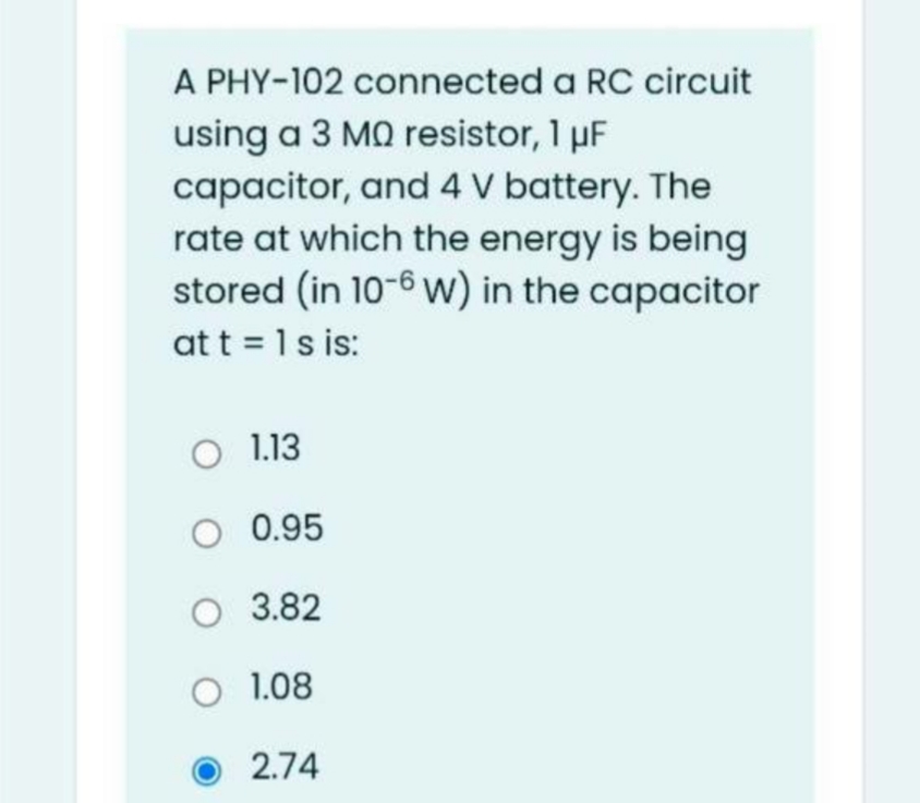 A PHY-102 connected a RC circuit
using a 3 MQ resistor, 1 µF
capacitor, and 4 V battery. The
rate at which the energy is being
stored (in 10-6 w) in the capacitor
at t = 1s is:
O 1.13
O 0.95
O 3.82
O 1.08
2.74
