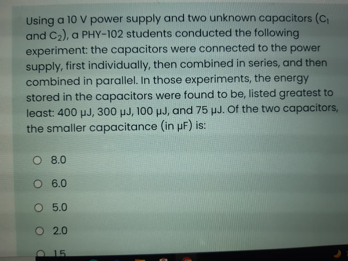 Using a 10 V power supply and two unknown capacitors (C
and C2), a PHY-102 students conducted the following
experiment: the capacitors were connected to the power
supply, first individually, then combined in series, and then
combined in parallel. In those experiments, the energy
stored in the capacitors were found to be, listed greatest to
least: 400 µJ, 300 µJ, 100 µJ, and 75 µJ. Of the two capacitors,
the smaller capacitance (in pF) is:
O 8.0
O 6.0
O 5.0
O 2.0
O15
