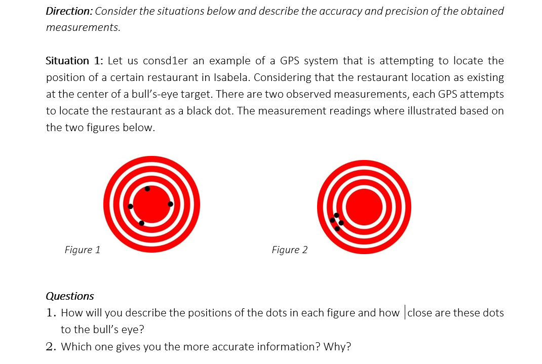 Direction: Consider the situations below and describe the accuracy and precision of the obtained
measurements.
Situation 1: Let us consdler an example of a GPS system that is attempting to locate the
position of a certain restaurant in Isabela. Considering that the restaurant location as existing
at the center of a bull's-eye target. There are two observed measurements, each GPS attempts
to locate the restaurant as a black dot. The measurement readings where illustrated based on
the two figures below.
Figure 1
Figure 2
Questions
1. How will you describe the positions of the dots in each figure and how close are these dots
to the bull's eye?
2. Which one gives you the more accurate information? Why?
