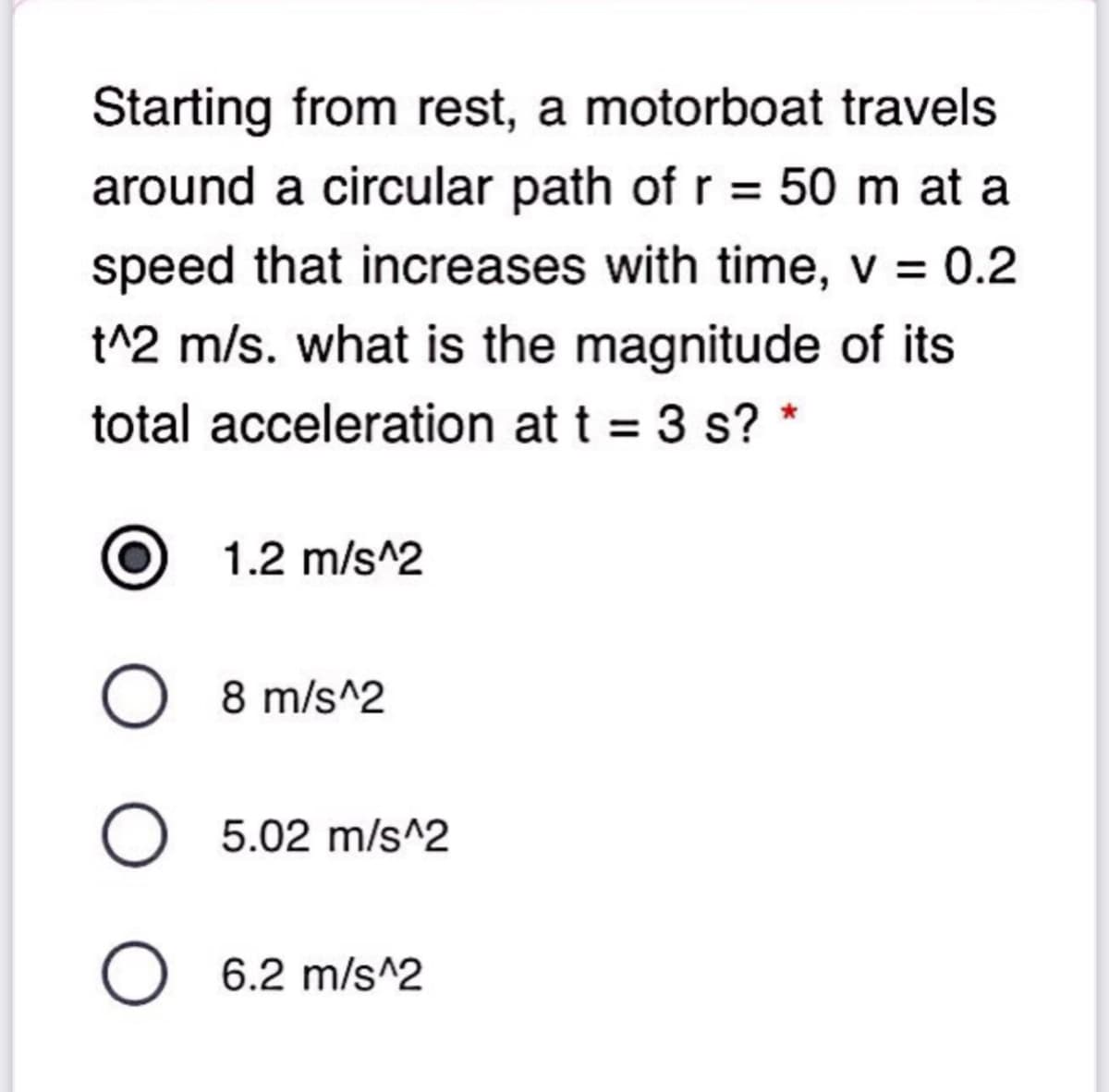 Starting from rest, a motorboat travels
around a circular path of r = 50 m at a
speed that increases with time, v = 0.2
t^2 m/s. what is the magnitude of its
total acceleration at t = 3 s? *
1.2 m/s^2
O 8 m/s^2
O 5.02 m/s^2
O 6.2 m/s^2
