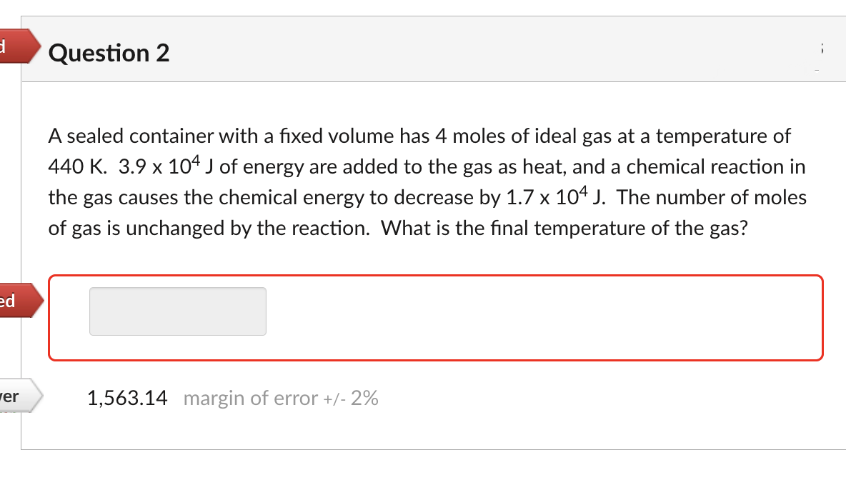 d
Question 2
A sealed container with a fixed volume has 4 moles of ideal gas at a temperature of
440 K. 3.9 x 104 J of energy are added to the gas as heat, and a chemical reaction in
the gas causes the chemical energy to decrease by 1.7 x 104 J. The number of moles
of gas is unchanged by the reaction. What is the final temperature of the gas?
ed
1,563.14 margin of error +/- 2%
er