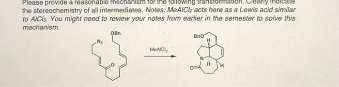 Please provide a reasonable mechanism for the following transto
the stereochemistry of all intermediates. Notes: MeAICI2 acts here as a Lewis acid similar
to AICls. You might need to review your notes from earlier in the semester to solve this
mechanism.
OBn
Bno
MEAICI,
