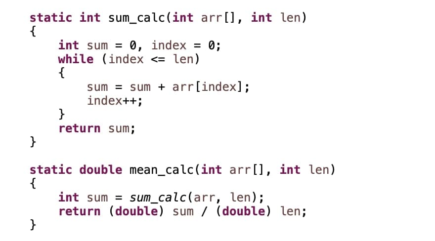 static int sum_calc(int arr[], int len)
{
int sum = 0, index = 0;
while (index <= len)
{
sum = sum + arr[index];
index++;
}
return sum;
}
static double mean_calc(int arr[], int len)
{
int sum = sum_calc(arr, len);
return (double) sum / (double) len;
}
