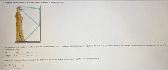 Suppose a man stands in front of a mirror as shown in the figure below
H eyes are L60 m above the foer, and the top of hs head is 0.12 m Nigher Find the heght (n m) above the foor of the tep and bottom of the amalest mimer in which he can see both the top of his
head and his feet
top
1.065
bottom
How is the distance d from the top to the bottom of the mior related to the man's height h (Use the aymbot A)
2()
