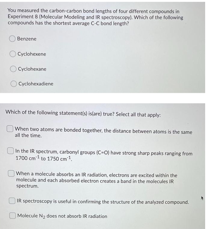 You measured the carbon-carbon bond lengths of four different compounds in
Experiment 8 (Molecular Modeling and IR spectroscopy). Which of the following
compounds has the shortest average C-C bond length?
Benzene
Cyclohexene
Cyclohexane
O Cyclohexadiene
Which of the following statement(s) is(are) true? Select all that apply:
When two atoms are bonded together, the distance between atoms is the same
all the time.
In the IR spectrum, carbonyl groups (C=O) have strong sharp peaks ranging from
1700 cm 1 to 1750 cm-1.
When a molecule absorbs an IR radiation, electrons are excited within the
molecule and each absorbed electron creates a band in the molecules IR
spectrum.
IR spectroscopy is useful in confirming the structure of the analyzed compound.
Molecule N2 does not absorb IR radiation
