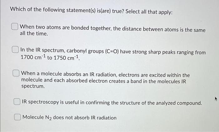 Which of the following statement(s) is(are) true? Select all that apply:
When two atoms are bonded together, the distance between atoms is the same
all the time.
In the IR spectrum, carbonyl groups (C=O) have strong sharp peaks ranging from
1700 cm 1 to 1750 cm ¹.
When a molecule absorbs an IR radiation, electrons are excited within the
molecule and each absorbed electron creates a band in the molecules IR
spectrum.
IR spectroscopy is useful in confirming the structure of the analyzed compound.
Molecule N₂ does not absorb IR radiation