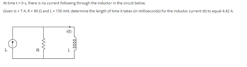 At time t = 0 s, there is no current following through the inductor in the circuit below.
Given Is = 7 A, R = 90 Q and L = 150 mH, determine the length of time it takes (in milliseconds) for the inductor current i(t) to equal 4.42 A.
i(t)
Is
R
L
