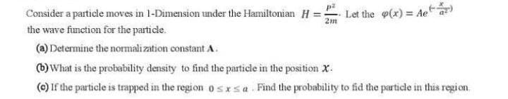Consider a particle moves in 1-Dimension under the Hamiltonian H =
2m
Let the (x) = Aet)
the wave function for the particle.
(a) Determine the normali zation constant A.
(b) What is the probability density to find the particie in the position X.
(0) If the particle is trapped in the region o s xsa Find the probability to fid the particle in this regi on.
