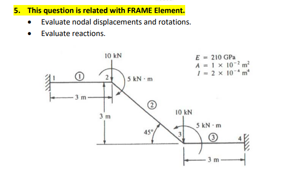 5. This question is related with FRAME Element.
• Evaluate nodal displacements and rotations.
• Evaluate reactions.
E = 210 GPa
A = 1x 10-? m?
1 = 2 x 10- m
10 kN
|5 kN -m
3 m
3 m
10 kN
5 kN m
45°
3 m
