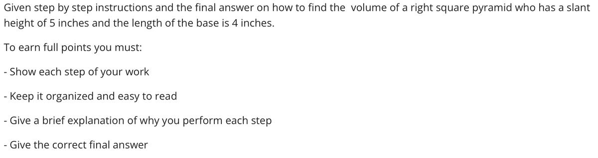 Given step by step instructions and the final answer on how to find the volume of a right square pyramid who has a slant
height of 5 inches and the length of the base is 4 inches.
To earn full points you must:
- Show each step of your work
- Keep it organized and easy to read
- Give a brief explanation of why you perform each step
Give the correct final answer
