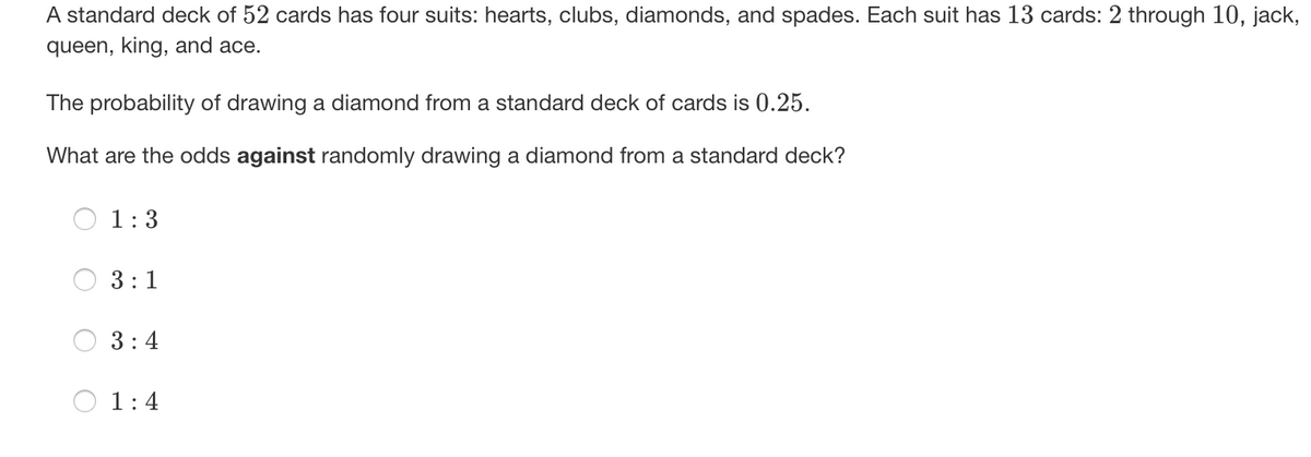 A standard deck of 52 cards has four suits: hearts, clubs, diamonds, and spades. Each suit has 13 cards: 2 through 10, jack,
queen, king, and ace.
The probability of drawing a diamond from a standard deck of cards is 0.25.
What are the odds against randomly drawing a diamond from a standard deck?
1:3
3:1
3:4
1:4
