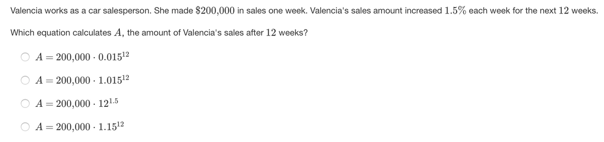 Valencia works as a car salesperson. She made $200,000 in sales one week. Valencia's sales amount increased 1.5% each week for the next 12 weeks.
Which equation calculates A, the amount of Valencia's sales after 12 weeks?
A = 200,000 - 0.01512
|3D
A= 200,000 · 1.01512
A = 200,000 - 121.5
A= 200,000 · 1.1512

