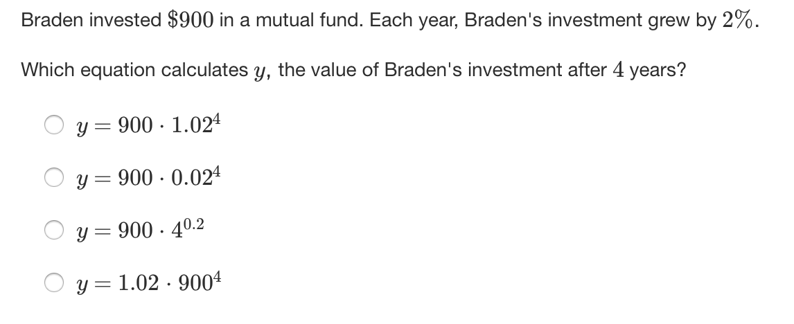 Braden invested $900 in a mutual fund. Each year, Braden's investment grew by 2%.
Which equation calculates y, the value of Braden's investment after 4 years?
y = 900 · 1.024
y = 900 · 0.024
O y = 900 · 40.2
y = 1.02 · 9004
