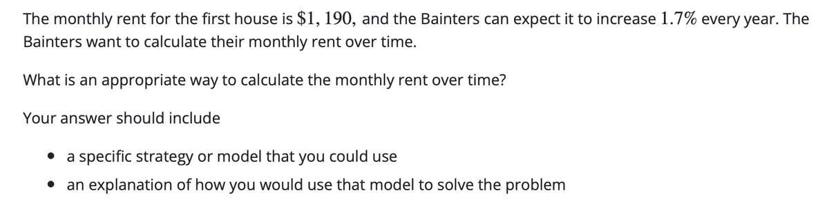 The monthly rent for the first house is $1, 190, and the Bainters can expect it to increase 1.7% every year. The
Bainters want to calculate their monthly rent over time.
What is an appropriate way to calculate the monthly rent over time?
Your answer should include
a specific strategy or model that you could use
an explanation of how you would use that model to solve the problem
