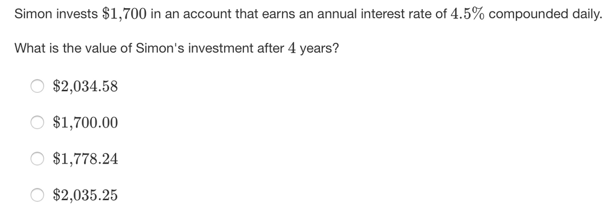 Simon invests $1,700 in an account that earns an annual interest rate of 4.5% compounded daily.
What is the value of Simon's investment after 4 years?
$2,034.58
$1,700.00
$1,778.24
$2,035.25
