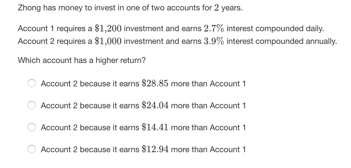 Zhong has money to invest in one of two accounts for 2 years.
Account 1 requires a $1,200 investment and earns 2.7% interest compounded daily.
Account 2 requires a $1,000 investment and earns 3.9% interest compounded annually.
Which account has a higher return?
Account 2 because it earns $28.85 more than Account 1
Account 2 because it earns $24.04 more than ACcount 1
Account 2 because it earns $14.41 more than Account 1
Account 2 because it earns $12.94 more than Account 1
