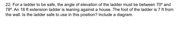 22. For a ladder to be safe, the angle of elevation of the ladder must be between 70° and
78°. An 18 ft extension ladder is leaning against a house. The foot of the ladder is 7 ft from
the wall. Is the ladder safe to use in this position? Include a diagram.