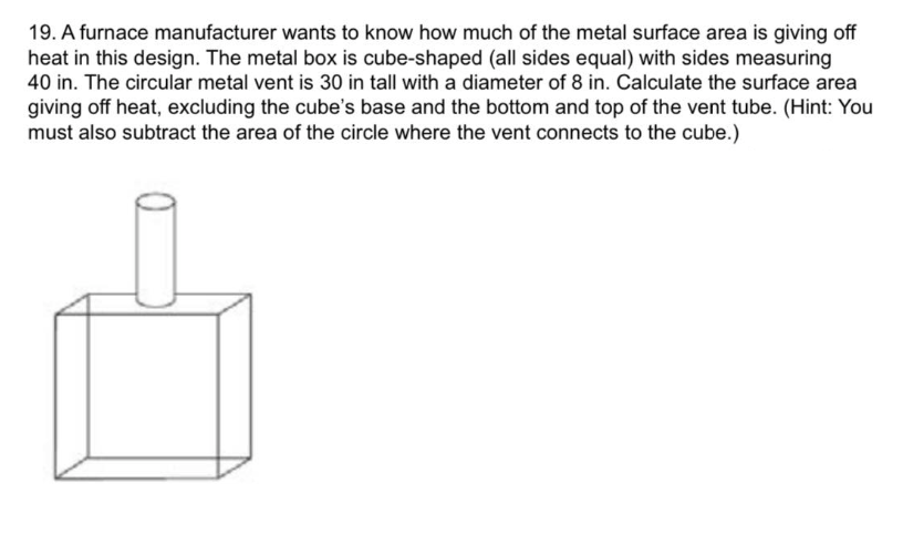 19. A furnace manufacturer wants to know how much of the metal surface area is giving off
heat in this design. The metal box is cube-shaped (all sides equal) with sides measuring
40 in. The circular metal vent is 30 in tall with a diameter of 8 in. Calculate the surface area
giving off heat, excluding the cube's base and the bottom and top of the vent tube. (Hint: You
must also subtract the area of the circle where the vent connects to the cube.)