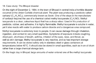 18. Case study: The Bhopal disaster
On the night of December 2, 1984, in the town of Bhopal in central India a horrible disaster
occurred at the Union Carbide chemical plant. The plant was producing a pesticide called
carbaryl (CHNO₂), commercially known as Sevin. One of the steps in the manufacture
of carbaryl requires the use of a chemical called methylisocyanate (C,H,NO). Methyl
isocyanate is a clear, colourless liquid that has a sharp odour. Used in the production of
pesticide, rubber, and adhesive, it is highly flammable. Methylisocyanate is soluble in water,
yet it also reacts with water to produce carbon dioxide and a dangerous urea compound.
Methylisocyanate is extremely toxic to people. It can cause damage through inhalation,
ingestion, and contact in very small quantities. Symptoms of exposure include coughing.
chest pain, shortness of breath, asthma, irritation of the eyes, nose, and throat, as
well as skin damage. Methylisocyanate is very reactive, and so has important storage
requirements. It can be stored safely only in stainless steel or glass containers at
temperatures below 40°C. It should also be stored in small quantities, such as in an oil drum
rather than a large chemical storage tank.
On the tragic day in Bhopal, large amounts of water entered one of the methylisocyanate
