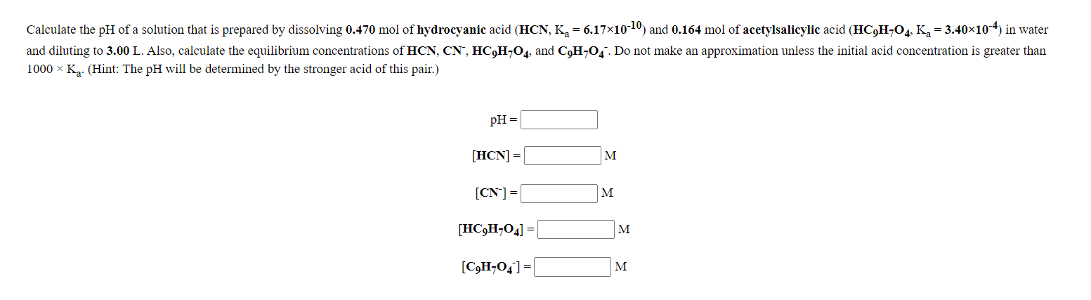 Calculate the pH of a solution that is prepared by dissolving 0.470 mol of hydrocyanic acid (HCN, K, = 6.17x10 10) and 0.164 mol of acetylsalicylic acid (HC,H¬O4, K,= 3.40×104) in water
and diluting to 3.00 L. Also, calculate the equilibrium concentrations of HCN, CN", HC,H¬O4, and C,H¬O,. Do not make an approximation unless the initial acid concentration is greater than
1000 x K. (Hint: The pH will be determined by the stronger acid of this pair.)
pH =
[HCN] =
M
[CN]=
M
[HC,H;04] =|
M
[C3H¬O4] =
M
