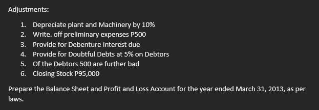 Adjustments:
1. Depreciate plant and Machinery by 10%
2. Write. off preliminary expenses P500
3. Provide for Debenture Interest due
4. Provide for Doubtful Debts at 5% on Debtors
5. Of the Debtors 500 are further bad
6. Closing Stock P95,000
Prepare the Balance Sheet and Profit and Loss Account for the year ended March 31, 2013, as per
laws.
